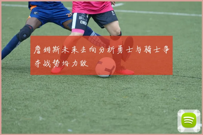 詹姆斯未来去向分析勇士与骑士争夺战势均力敌