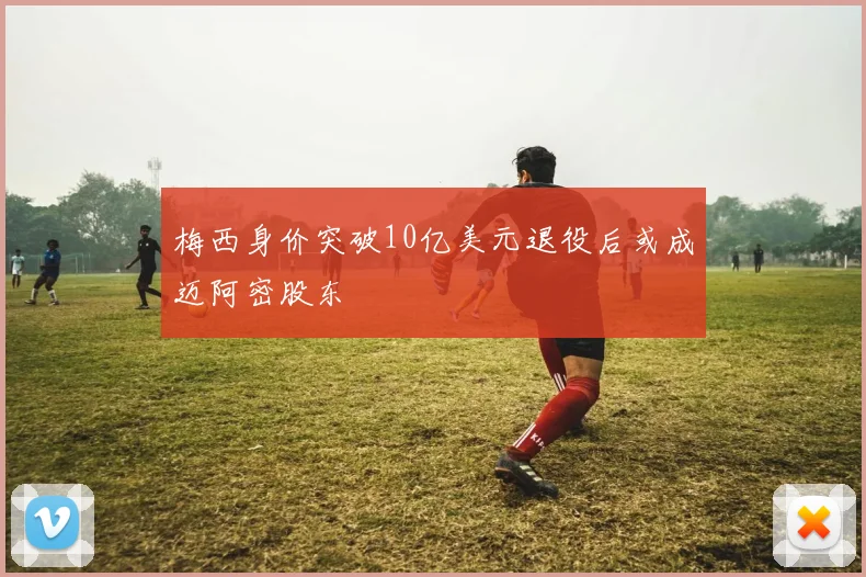 梅西身价突破10亿美元退役后或成迈阿密股东