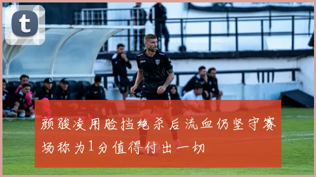 颜骏凌用脸挡绝杀后流血仍坚守赛场称为1分值得付出一切