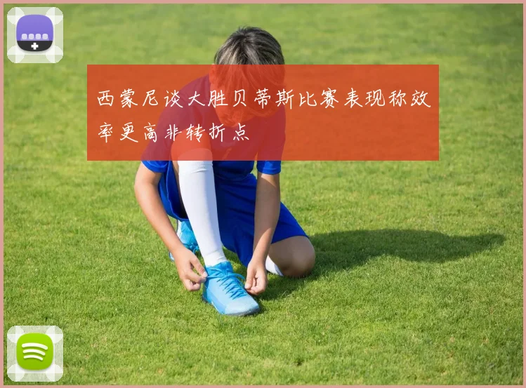 西蒙尼谈大胜贝蒂斯比赛表现称效率更高非转折点