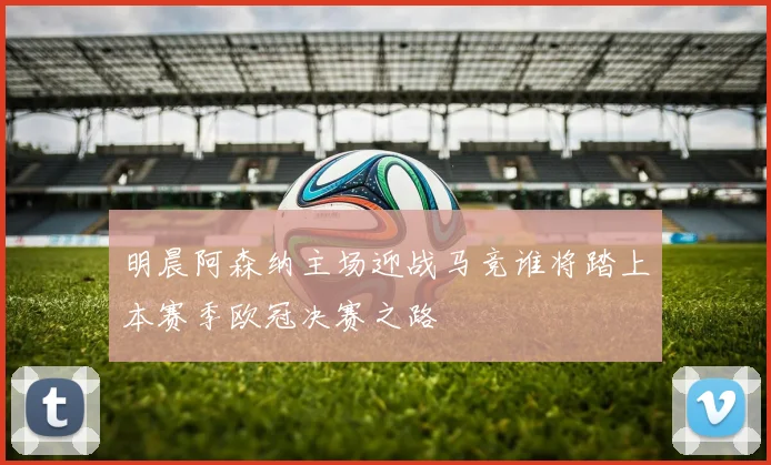 明晨阿森纳主场迎战马竞谁将踏上本赛季欧冠决赛之路
