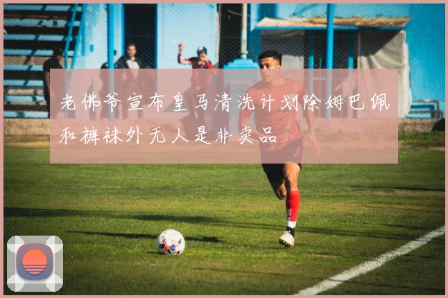 老佛爷宣布皇马清洗计划除姆巴佩和裤袜外无人是非卖品