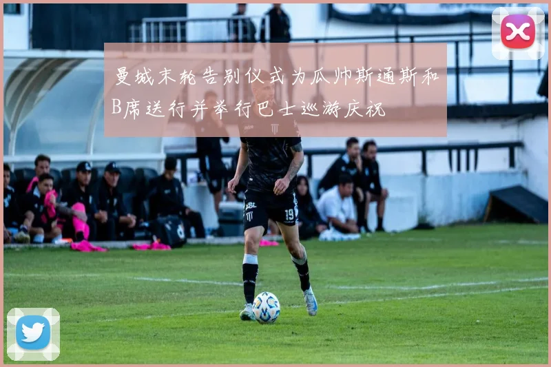 曼城末轮告别仪式为瓜帅斯通斯和B席送行并举行巴士巡游庆祝
