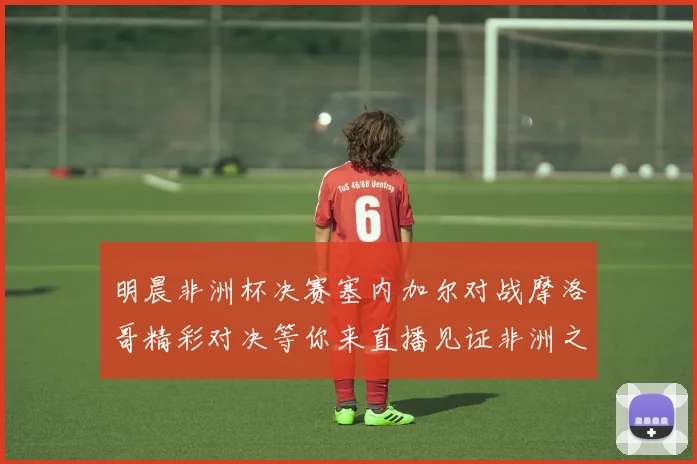明晨非洲杯决赛塞内加尔对战摩洛哥精彩对决等你来直播见证非洲之王的诞生