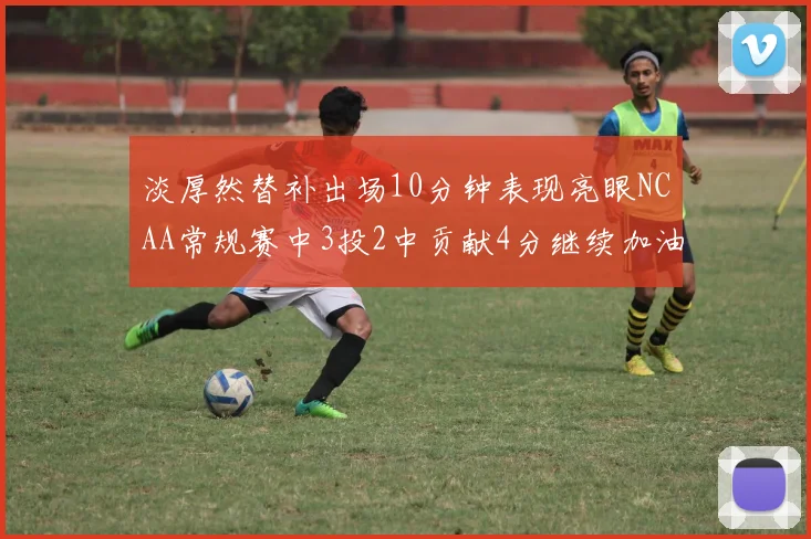 淡厚然替补出场10分钟表现亮眼NCAA常规赛中3投2中贡献4分继续加油