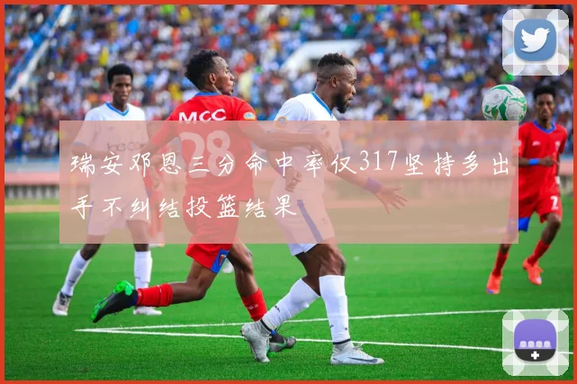 瑞安邓恩三分命中率仅317坚持多出手不纠结投篮结果