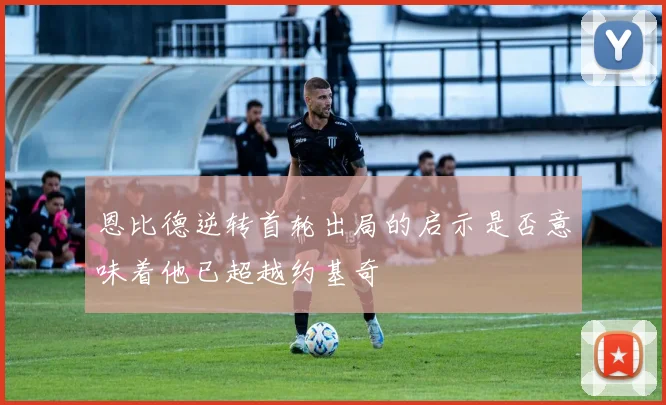 恩比德逆转首轮出局的启示是否意味着他已超越约基奇