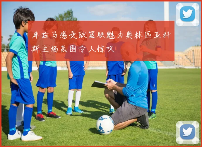 库兹马感受欧篮联魅力奥林匹亚科斯主场氛围令人惊叹
