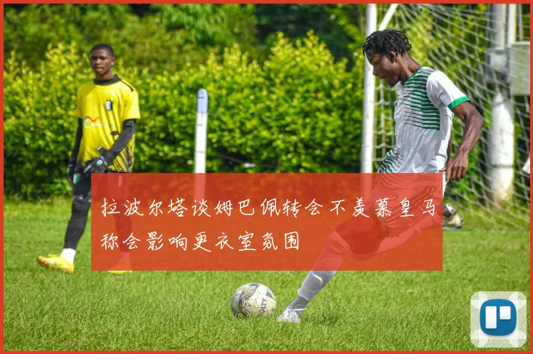 拉波尔塔谈姆巴佩转会不羡慕皇马称会影响更衣室氛围