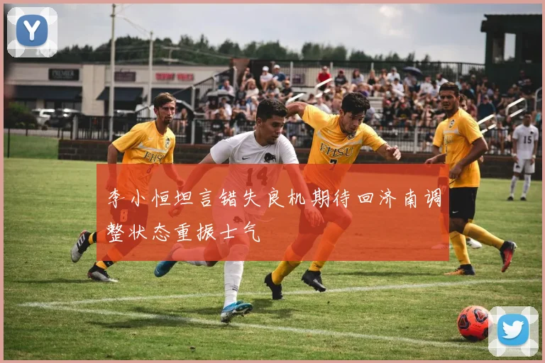 李小恒坦言错失良机期待回济南调整状态重振士气
