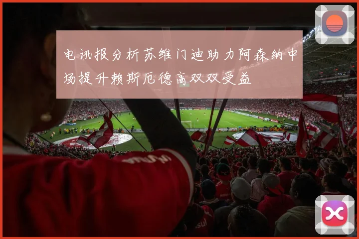 电讯报分析苏维门迪助力阿森纳中场提升赖斯厄德高双双受益