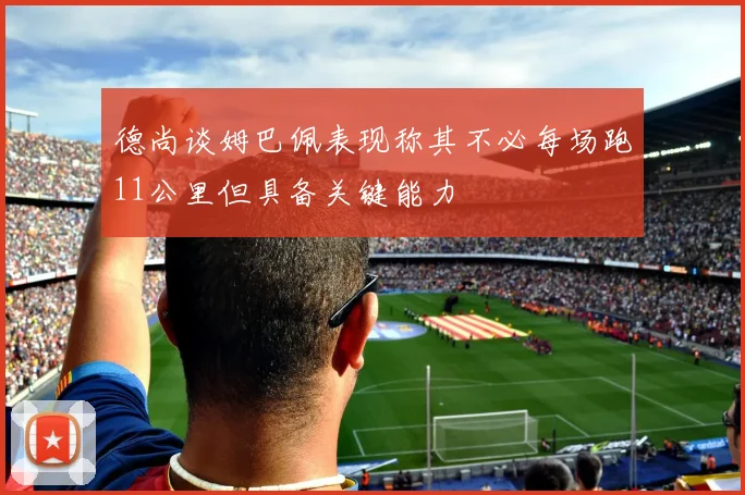 德尚谈姆巴佩表现称其不必每场跑11公里但具备关键能力
