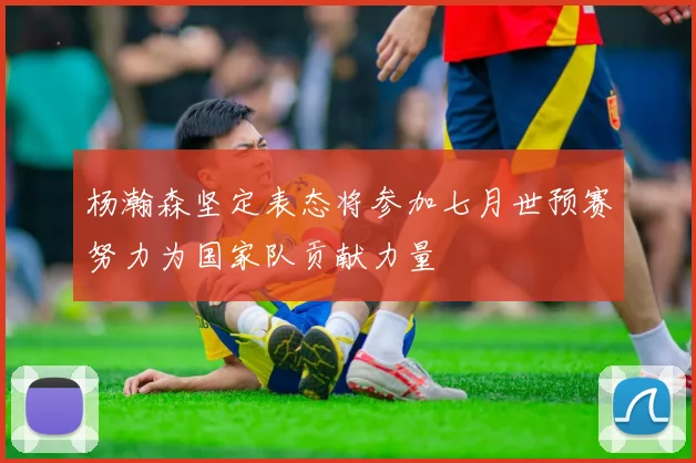 杨瀚森坚定表态将参加七月世预赛努力为国家队贡献力量
