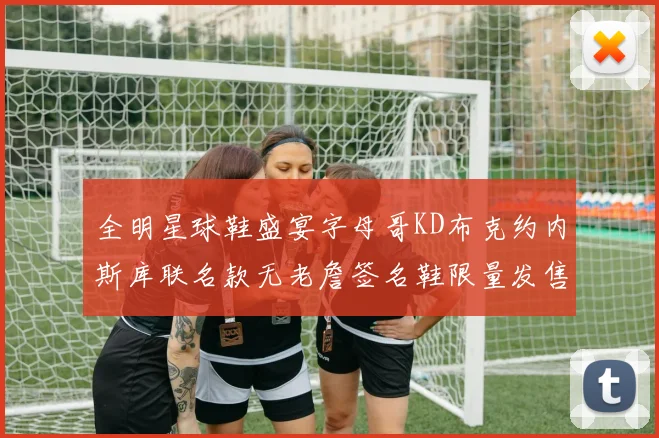 全明星球鞋盛宴字母哥KD布克约内斯库联名款无老詹签名鞋限量发售