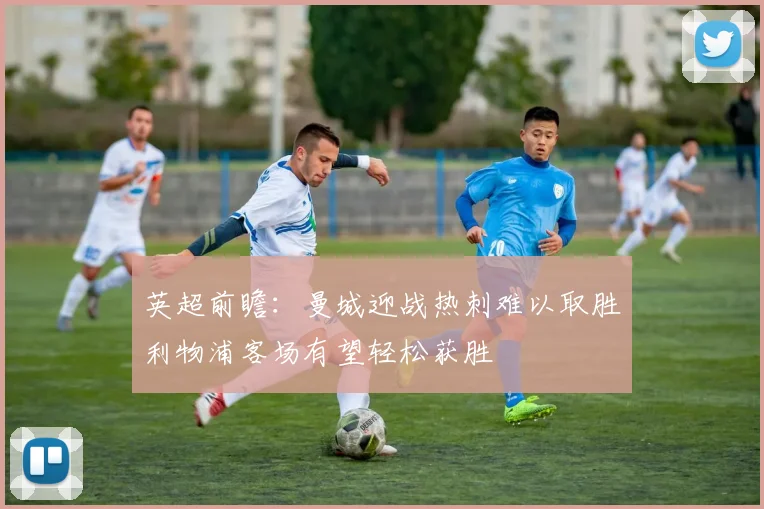 英超前瞻：曼城迎战热刺难以取胜利物浦客场有望轻松获胜