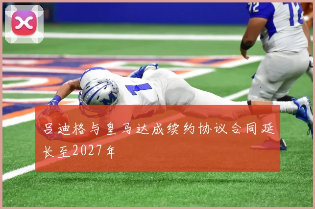 吕迪格与皇马达成续约协议合同延长至2027年