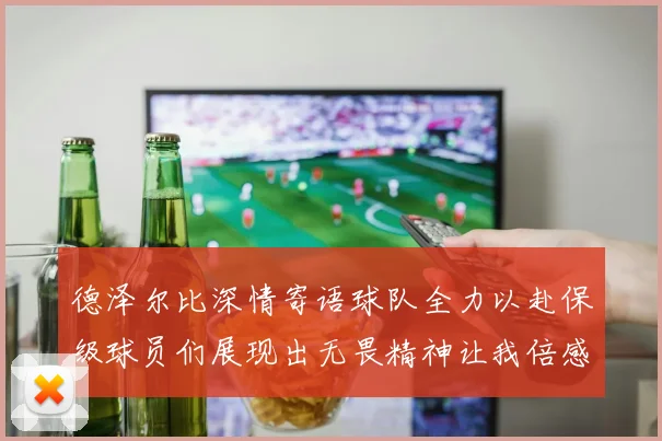 德泽尔比深情寄语球队全力以赴保级球员们展现出无畏精神让我倍感自豪