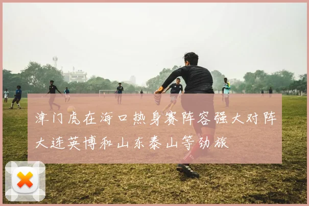 津门虎在海口热身赛阵容强大对阵大连英博和山东泰山等劲旅