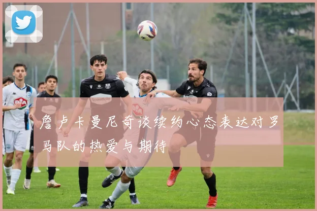 詹卢卡曼尼奇谈续约心态表达对罗马队的热爱与期待