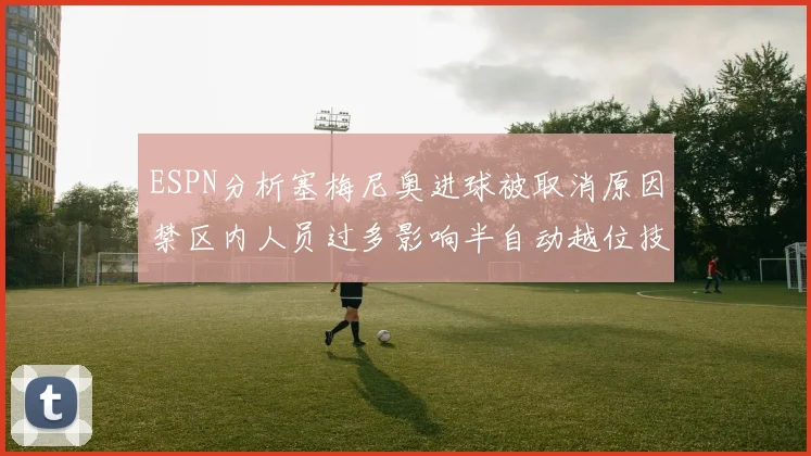 ESPN分析塞梅尼奥进球被取消原因禁区内人员过多影响半自动越位技术使用