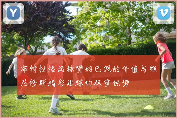 布特拉格诺称赞姆巴佩的价值与维尼修斯精彩进球的双重优势