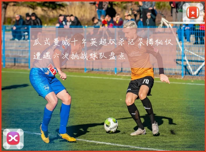 瓜式曼城十年英超双杀记录揭秘仅遭遇六次挑战球队盘点