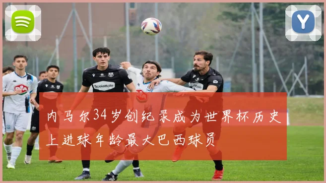 内马尔34岁创纪录成为世界杯历史上进球年龄最大巴西球员