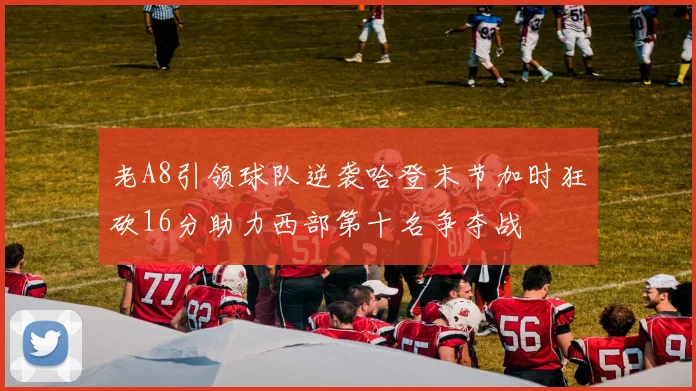 老A8引领球队逆袭哈登末节加时狂砍16分助力西部第十名争夺战
