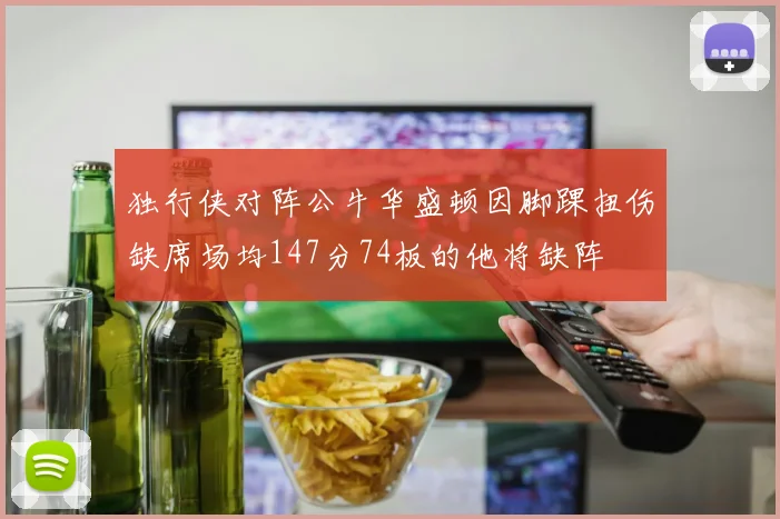 独行侠对阵公牛华盛顿因脚踝扭伤缺席场均147分74板的他将缺阵