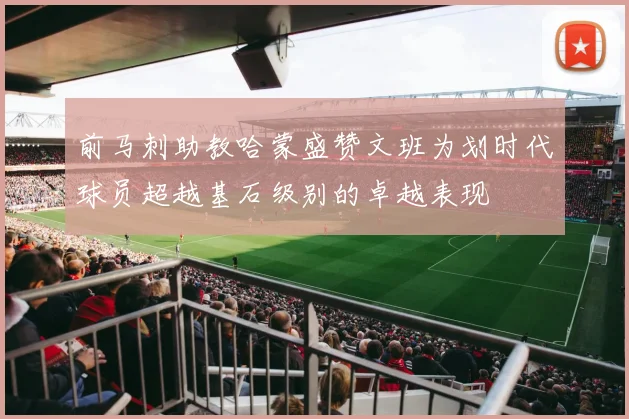 前马刺助教哈蒙盛赞文班为划时代球员超越基石级别的卓越表现