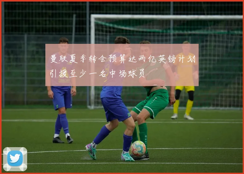 曼联夏季转会预算达两亿英镑计划引援至少一名中场球员
