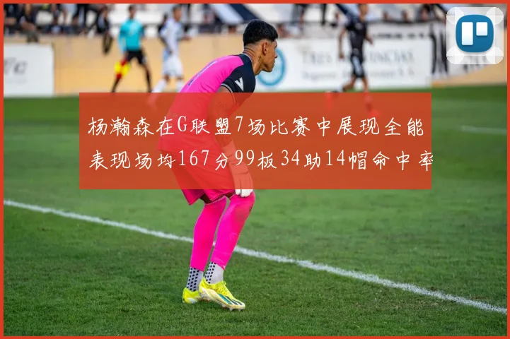 杨瀚森在G联盟7场比赛中展现全能表现场均167分99板34助14帽命中率超五成